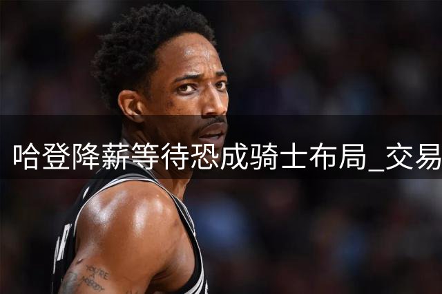 哈登降薪等待恐成骑士布局 交易困局暗藏玄机