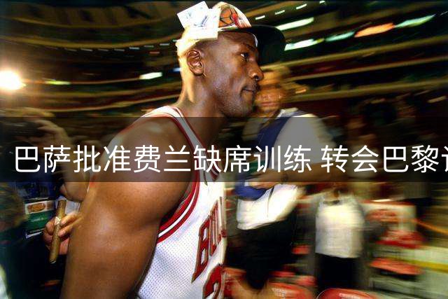 巴萨批准费兰缺席训练 转会巴黎谈判进入冲刺阶段